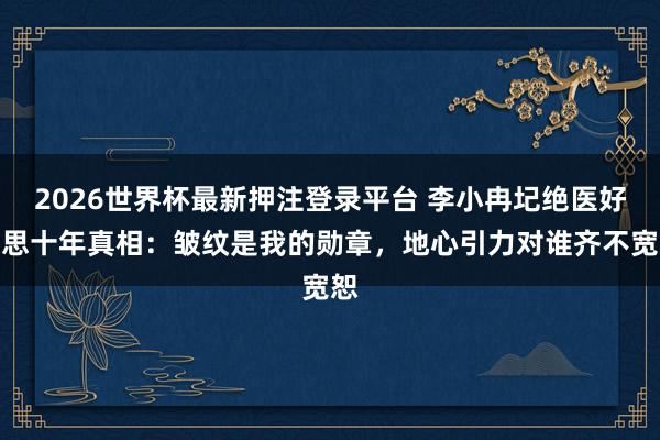 2026世界杯最新押注登录平台 李小冉圮绝医好意思十年真相：皱纹是我的勋章，地心引力对谁齐不宽恕