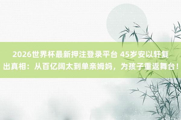 2026世界杯最新押注登录平台 45岁安以轩复出真相：从百亿阔太到单亲姆妈，为孩子重返舞台！