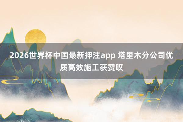 2026世界杯中国最新押注app 塔里木分公司优质高效施工获赞叹