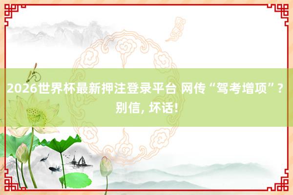 2026世界杯最新押注登录平台 网传“驾考增项”? 别信， 坏话!