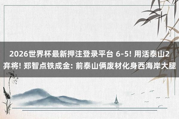 2026世界杯最新押注登录平台 6-5! 用活泰山2弃将! 郑智点铁成金: 前泰山俩废材化身西海岸大腿