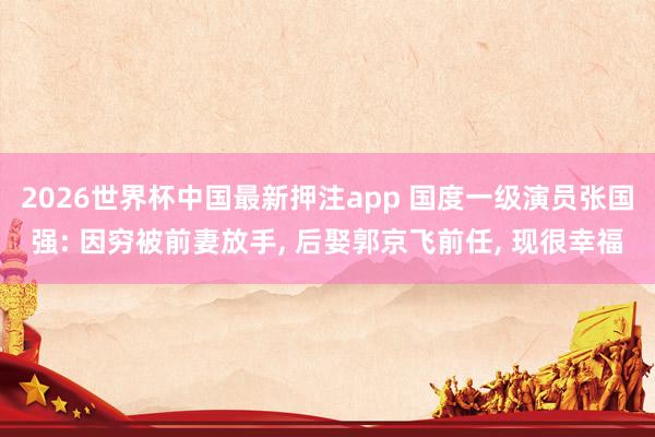 2026世界杯中国最新押注app 国度一级演员张国强: 因穷被前妻放手， 后娶郭京飞前任， 现很幸福