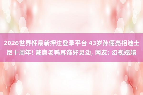 2026世界杯最新押注登录平台 43岁孙俪亮相迪士尼十周年! 戴唐老鸭耳饰好灵动， 网友: 幻视嬛嬛