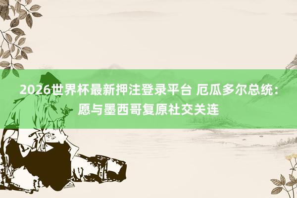 2026世界杯最新押注登录平台 厄瓜多尔总统：愿与墨西哥复原社交关连