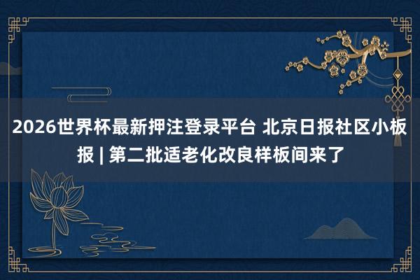 2026世界杯最新押注登录平台 北京日报社区小板报 | 第二批适老化改良样板间来了