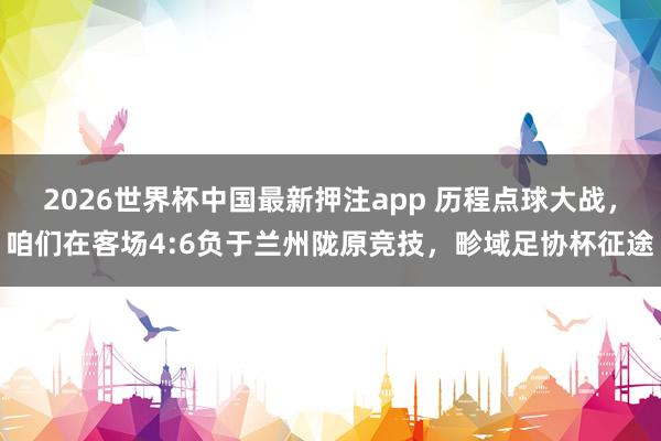 2026世界杯中国最新押注app 历程点球大战，咱们在客场4:6负于兰州陇原竞技，畛域足协杯征途