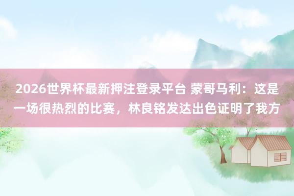 2026世界杯最新押注登录平台 蒙哥马利：这是一场很热烈的比赛，林良铭发达出色证明了我方