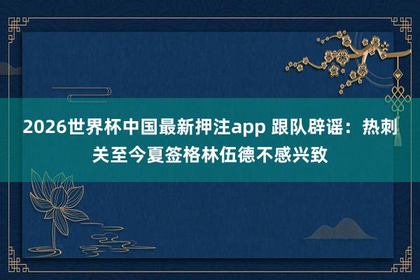 2026世界杯中国最新押注app 跟队辟谣：热刺关至今夏签格林伍德不感兴致