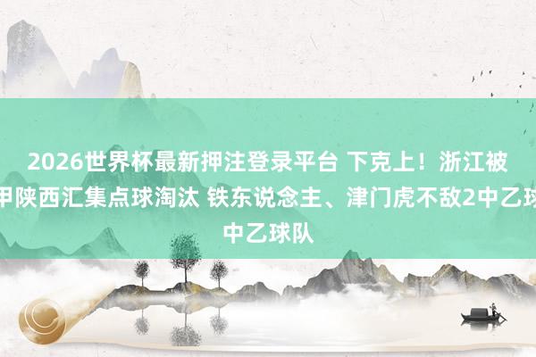 2026世界杯最新押注登录平台 下克上！浙江被中甲陕西汇集点球淘汰 铁东说念主、津门虎不敌2中乙球队