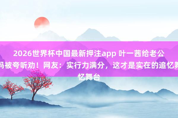 2026世界杯中国最新押注app 叶一茜给老公打码被夸听劝!网友:实行力满分,这才是实在的追忆舞台