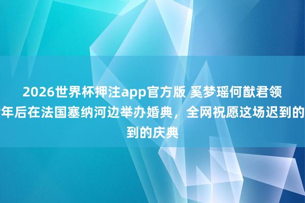 2026世界杯押注app官方版 奚梦瑶何猷君领证七年后在法国塞纳河边举办婚典,全网祝愿这场迟到的庆典