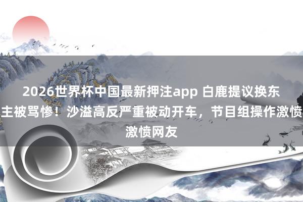 2026世界杯中国最新押注app 白鹿提议换东说念主被骂惨!沙溢高反严重被动开车,节目组操作激愤网友