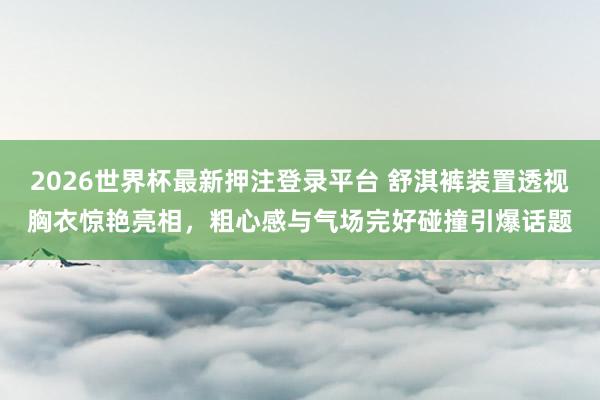2026世界杯最新押注登录平台 舒淇裤装置透视胸衣惊艳亮相,粗心感与气场完好碰撞引爆话题